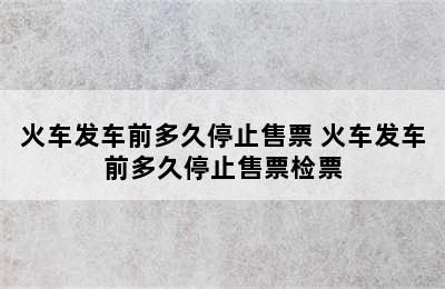 火车发车前多久停止售票 火车发车前多久停止售票检票